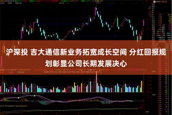 沪深投 吉大通信新业务拓宽成长空间 分红回报规划彰显公司长期发展决心