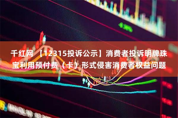 千红网 【12315投诉公示】消费者投诉明牌珠宝利用预付费（卡）形式侵害消费者权益问题