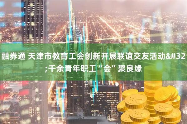 融券通 天津市教育工会创新开展联谊交友活动 千余青年职工“会”聚良缘