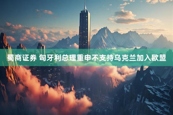蜀商证券 匈牙利总理重申不支持乌克兰加入欧盟