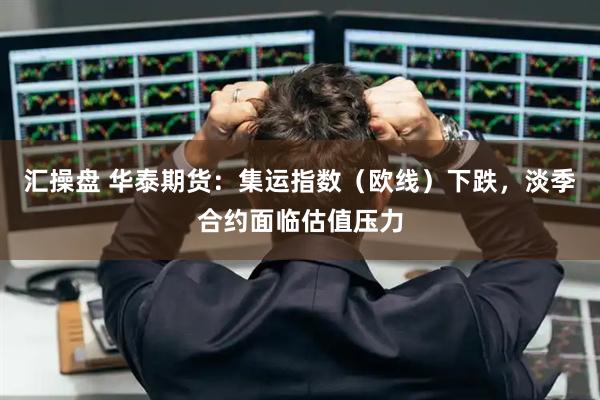 汇操盘 华泰期货：集运指数（欧线）下跌，淡季合约面临估值压力