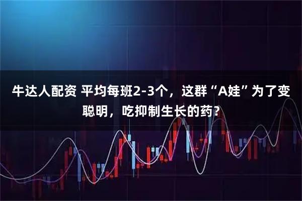 牛达人配资 平均每班2-3个，这群“A娃”为了变聪明，吃抑制生长的药？