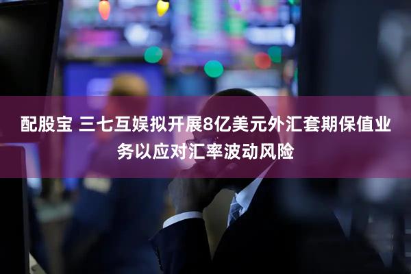 配股宝 三七互娱拟开展8亿美元外汇套期保值业务以应对汇率波动风险
