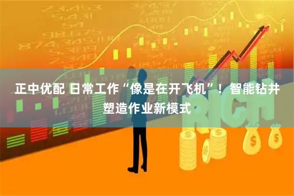 正中优配 日常工作“像是在开飞机”！智能钻井塑造作业新模式