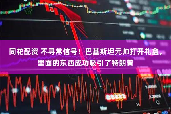 同花配资 不寻常信号！巴基斯坦元帅打开礼盒，里面的东西成功吸引了特朗普
