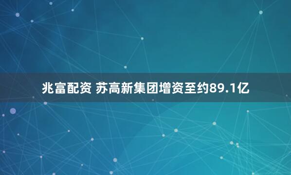 兆富配资 苏高新集团增资至约89.1亿