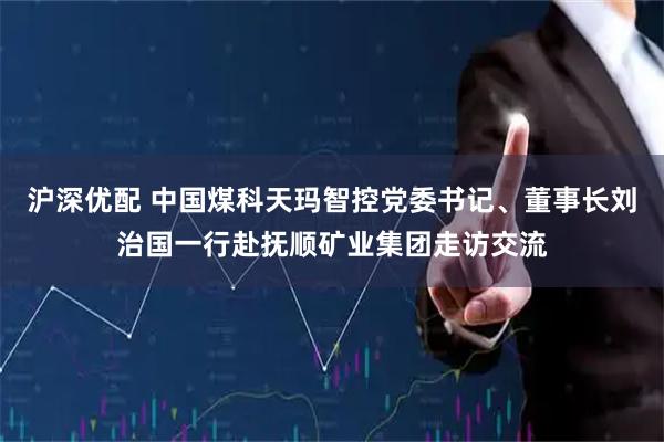 沪深优配 中国煤科天玛智控党委书记、董事长刘治国一行赴抚顺矿业集团走访交流