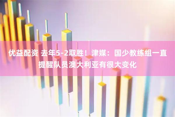 优益配资 去年5-2取胜！津媒：国少教练组一直提醒队员澳大利亚有很大变化